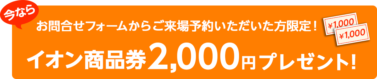 お問合せフォームからご来場予約いただいた方限定!今ならイオン商品券2,000円プレゼント