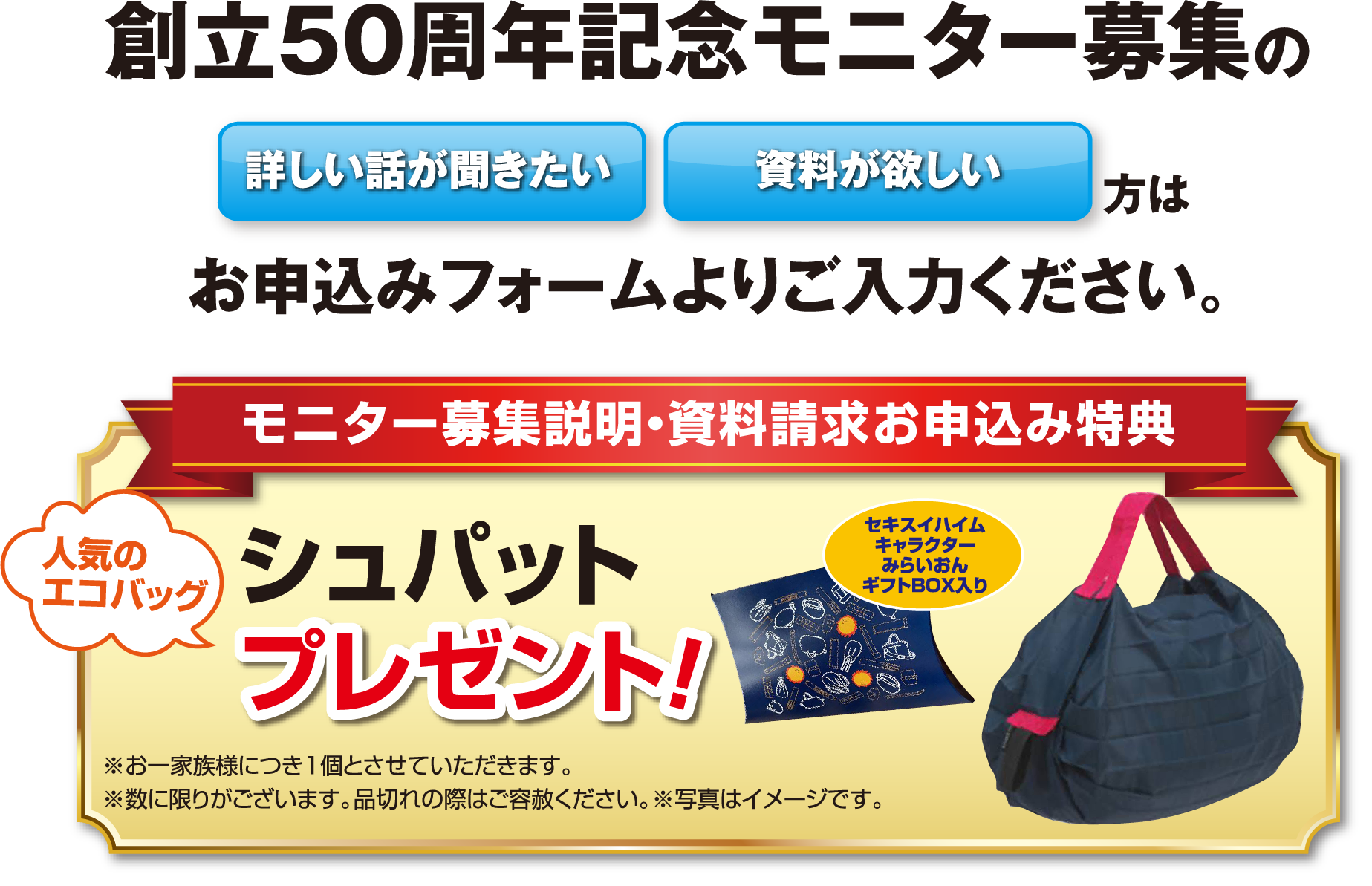 創立50周年記念モニター募集の「詳しい話が聞きたい」「資料が欲しい」方はお申込みフォームよりご入力ください。【モニター募集説明・資料請求お申込み特典】人気のエコバッグ シュパットプレゼント！※お一家族様につき1個とさせていただきます。※数に限りがございます。品切れの際はご容赦ください。