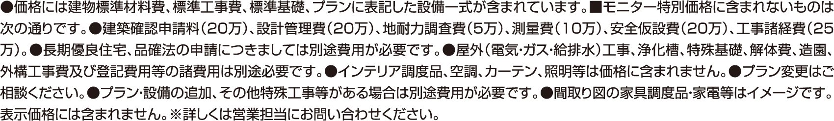 ●価格には建物標準材料費、標準工事費、標準基礎、プランに表記した設備一式が含まれています。■モニター特別価格に含まれないものは次の通りです。●建築確認申請料（20万）、設計管理費（20万）、地耐力調査費（5万）、測量費（10万）、安全仮設費（20万）、工事諸経費（25万）。●長期優良住宅、品確法の申請につきましては別途費用が必要です。●屋外（電気・ガス・給排水）工事、浄化槽、特殊基礎、解体費、造園、外構工事費及び登記費用等の諸費用は別途必要です。●インテリア調度品、空調、カーテン、照明等は価格に含まれません。●プラン変更はご相談ください。●プラン・設備の追加、その他特殊工事等がある場合は別途費用が必要です。●間取り図の家具調度品・家電等はイメージです。表示価格には含まれません。※詳しくは営業担当にお問い合わせください。