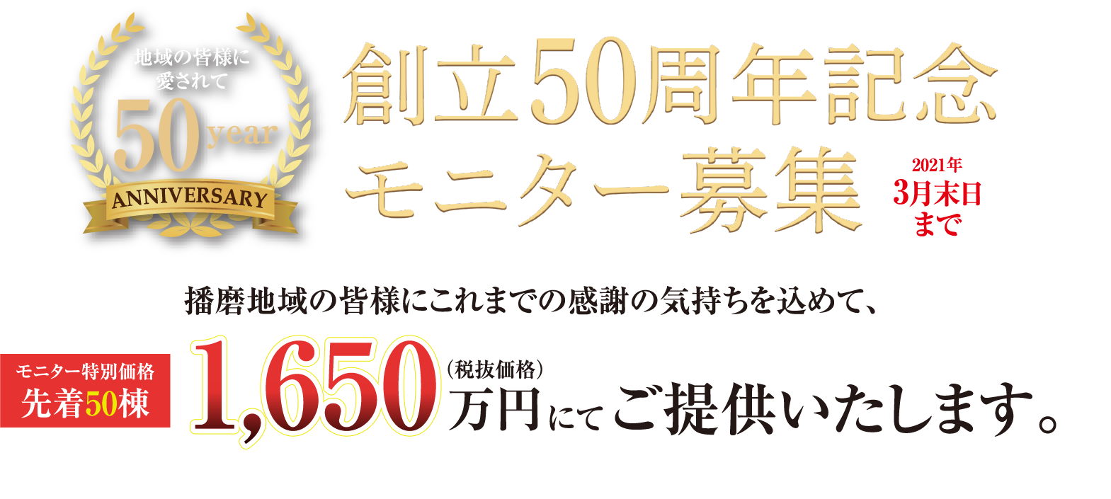 創立50周年記念 モニター募集（2021年3月末日まで）播磨地域の皆様にこれまでの感謝の気持ちを込めて、モニター特別価格 先着50棟 1,650万円（税抜価格）にてご提供いたします。