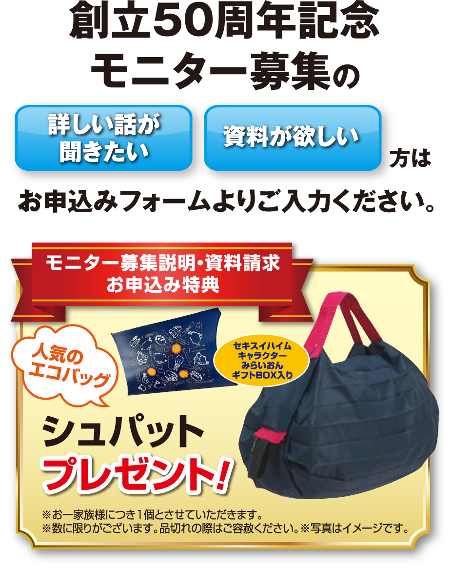 創立50周年記念モニター募集の「詳しい話が聞きたい」「資料が欲しい」方はお申込みフォームよりご入力ください。【モニター募集説明・資料請求お申込み特典】人気のエコバッグ シュパットプレゼント！※お一家族様につき1個とさせていただきます。※数に限りがございます。品切れの際はご容赦ください。