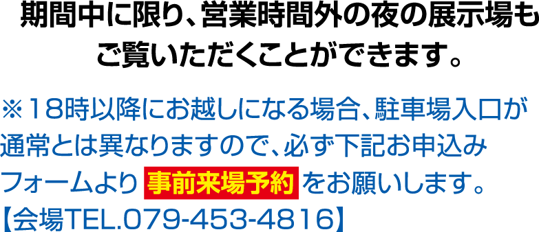 期間中に限り、営業時間外の夜の展示場もご覧いただくことができます。※18時以降にお越しになる場合、駐車場入口が通常とは異なりますので、必ず下記お申込みフォームよりをお願いします。【会場TEL.079-453-4816】