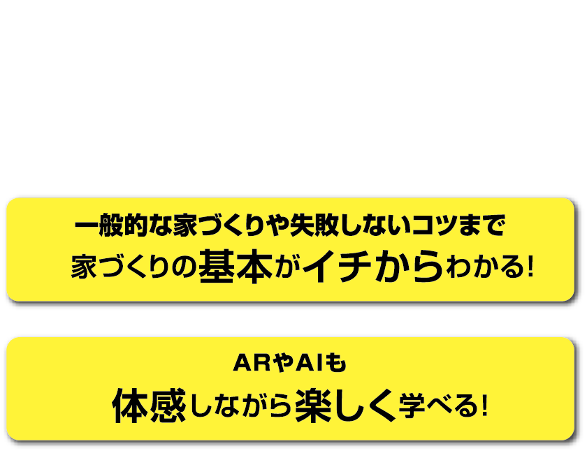 楽しみながら家づくりに必要な情報を学べる新体感型ショールームです。一般的な家づくりや失敗しないコツまで家づくりの基本がイチからわかる！ARやAIも体感しながら楽しく学べる！