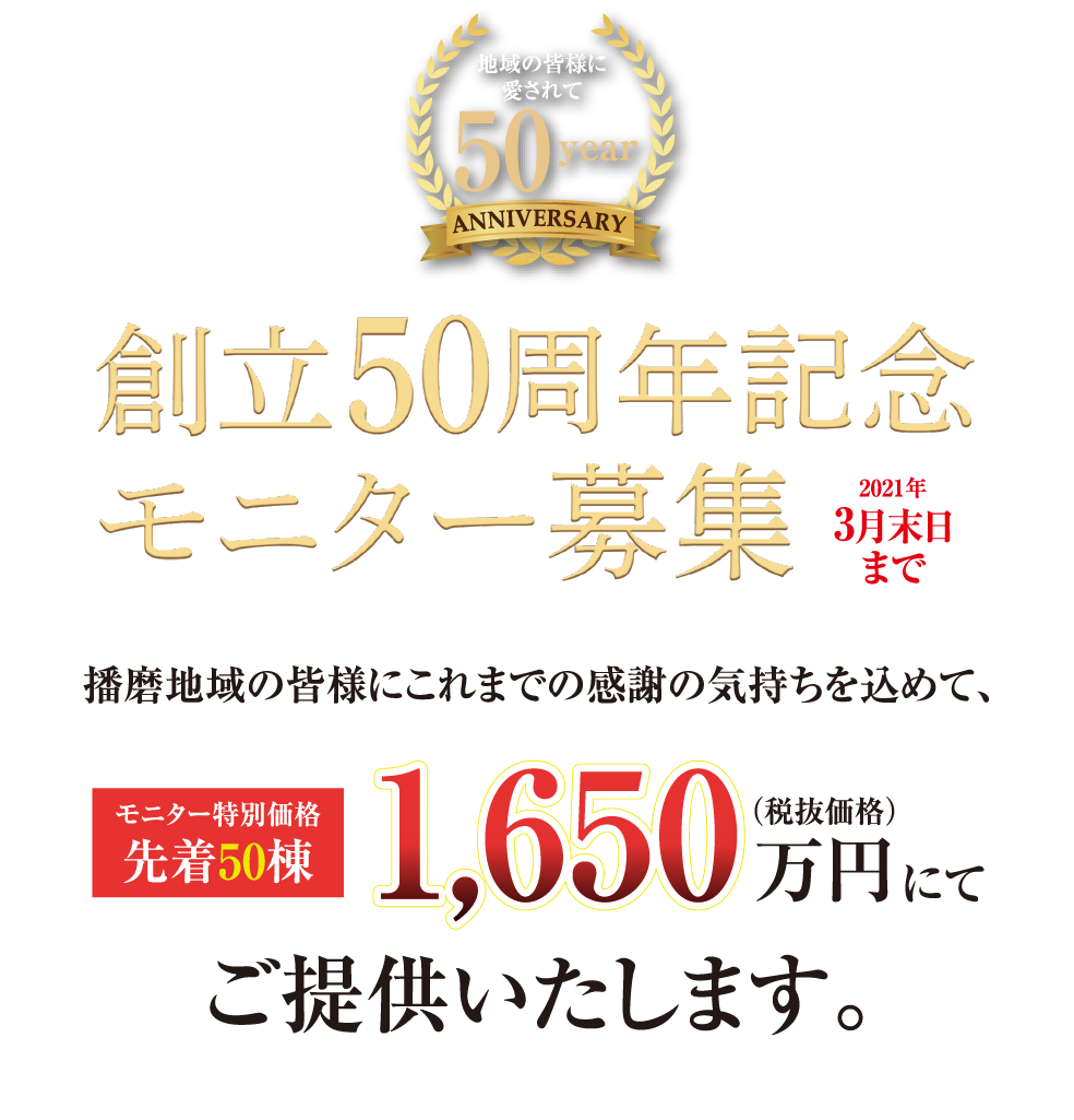 創立50周年記念 モニター募集（2021年3月末日まで）播磨地域の皆様にこれまでの感謝の気持ちを込めて、モニター特別価格 先着50棟 1,650万円（税抜価格）にてご提供いたします。